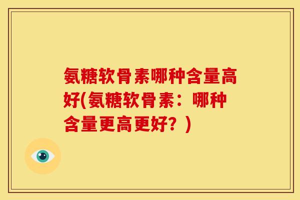 氨糖软骨素哪种含量高好(氨糖软骨素：哪种含量更高更好？)