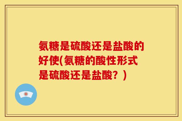 氨糖是硫酸还是盐酸的好使(氨糖的酸性形式是硫酸还是盐酸？)