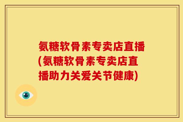 氨糖软骨素专卖店直播(氨糖软骨素专卖店直播助力关爱关节健康)
