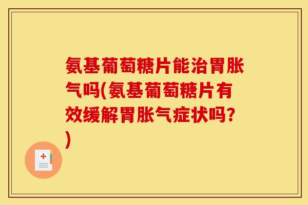 氨基葡萄糖片能治胃胀气吗(氨基葡萄糖片有效缓解胃胀气症状吗？)