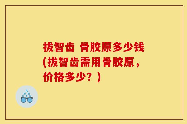 拔智齿 骨胶原多少钱(拔智齿需用骨胶原，价格多少？)