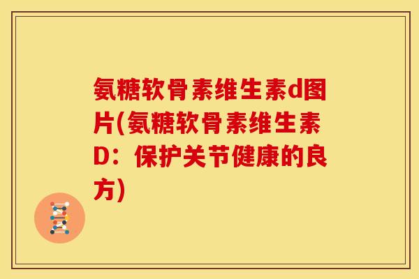 氨糖软骨素维生素d图片(氨糖软骨素维生素D：保护关节健康的良方)