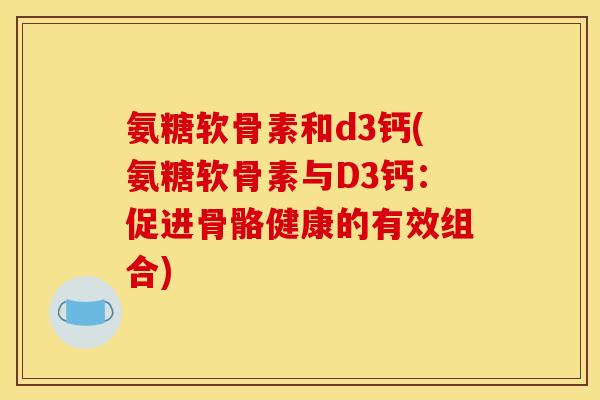 氨糖软骨素和d3钙(氨糖软骨素与D3钙：促进骨骼健康的有效组合)