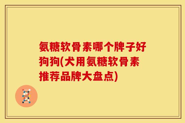 氨糖软骨素哪个牌子好狗狗(犬用氨糖软骨素推荐品牌大盘点)