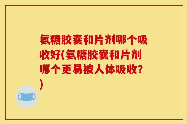 氨糖胶囊和片剂哪个吸收好(氨糖胶囊和片剂哪个更易被人体吸收？)