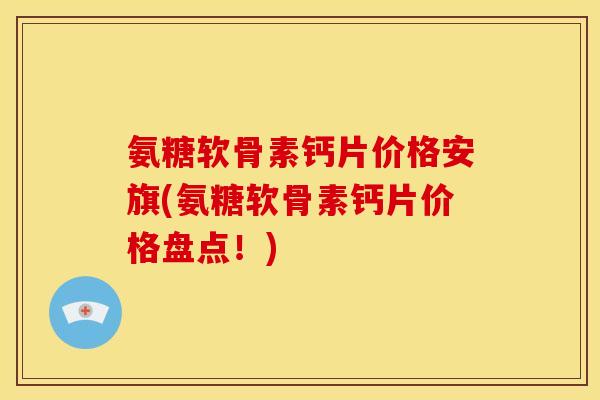 氨糖软骨素钙片价格安旗(氨糖软骨素钙片价格盘点！)