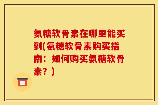 氨糖软骨素在哪里能买到(氨糖软骨素购买指南：如何购买氨糖软骨素？)