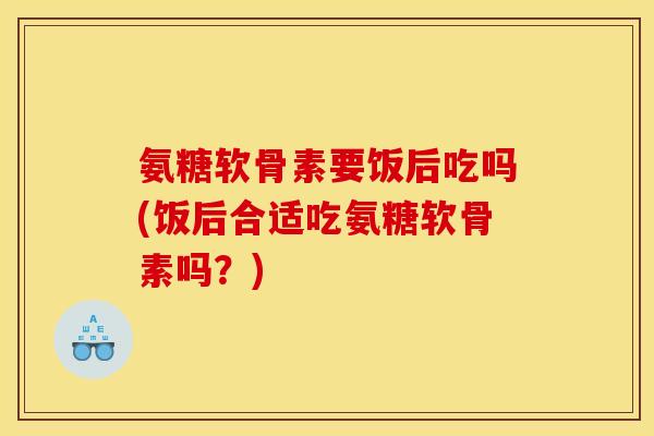 氨糖软骨素要饭后吃吗(饭后合适吃氨糖软骨素吗？)