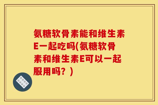 氨糖软骨素能和维生素E一起吃吗(氨糖软骨素和维生素E可以一起服用吗？)