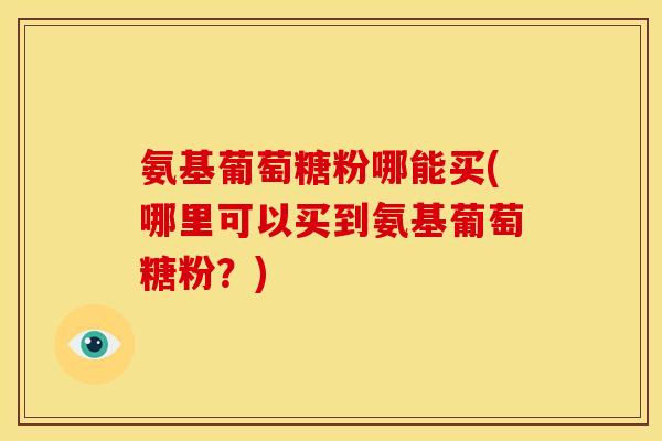 氨基葡萄糖粉哪能买(哪里可以买到氨基葡萄糖粉？)