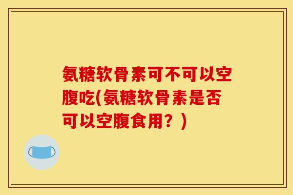 氨糖软骨素可不可以空腹吃(氨糖软骨素是否可以空腹食用？)
