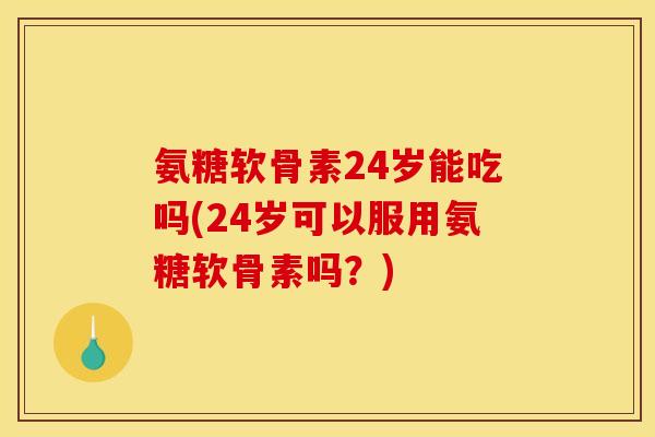 氨糖软骨素24岁能吃吗(24岁可以服用氨糖软骨素吗？)