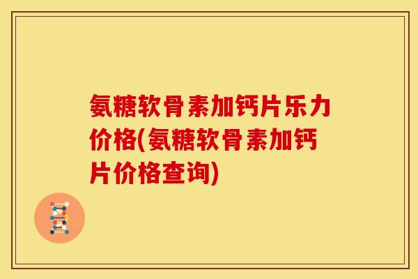 氨糖软骨素加钙片乐力价格(氨糖软骨素加钙片价格查询)