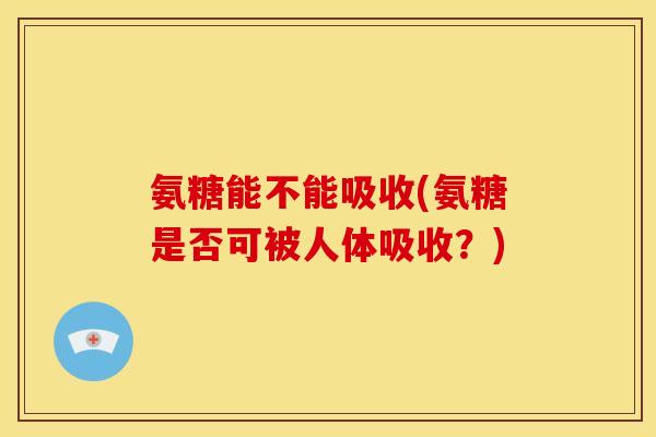 氨糖能不能吸收(氨糖是否可被人体吸收？)