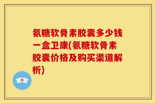氨糖软骨素胶囊多少钱一盒卫康(氨糖软骨素胶囊价格及购买渠道解析)