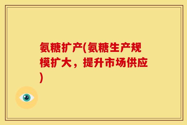 氨糖扩产(氨糖生产规模扩大，提升市场供应)