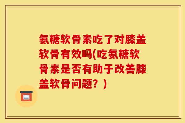 氨糖软骨素吃了对膝盖软骨有效吗(吃氨糖软骨素是否有助于改善膝盖软骨问题？)