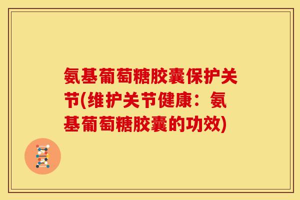 氨基葡萄糖胶囊保护关节(维护关节健康：氨基葡萄糖胶囊的功效)