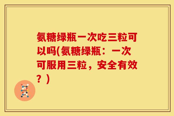 氨糖绿瓶一次吃三粒可以吗(氨糖绿瓶：一次可服用三粒，安全有效？)