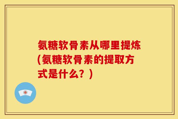氨糖软骨素从哪里提炼(氨糖软骨素的提取方式是什么？)