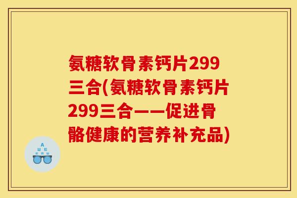 氨糖软骨素钙片299三合(氨糖软骨素钙片299三合——促进骨骼健康的营养补充品)