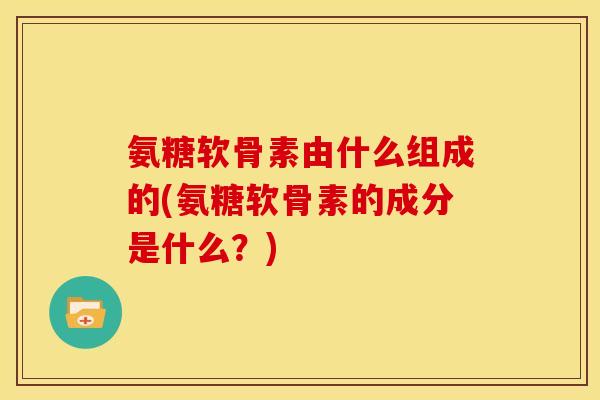 氨糖软骨素由什么组成的(氨糖软骨素的成分是什么？)