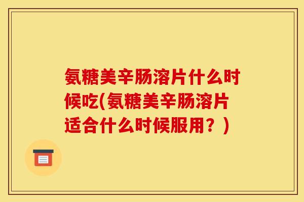 氨糖美辛肠溶片什么时候吃(氨糖美辛肠溶片适合什么时候服用？)
