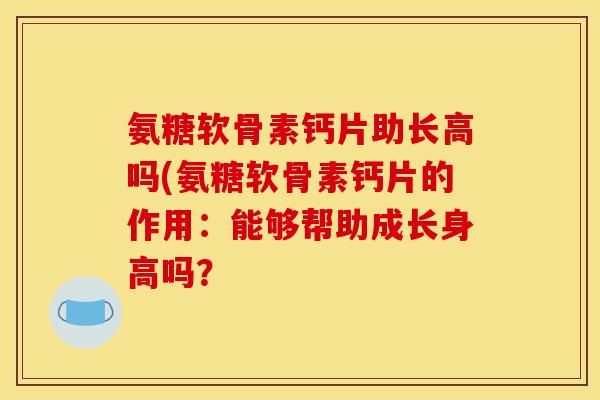 氨糖软骨素钙片助长高吗(氨糖软骨素钙片的作用：能够帮助成长身高吗？