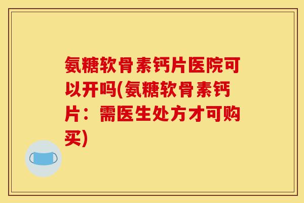 氨糖软骨素钙片医院可以开吗(氨糖软骨素钙片：需医生处方才可购买)