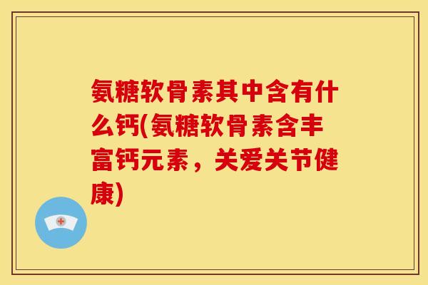氨糖软骨素其中含有什么钙(氨糖软骨素含丰富钙元素，关爱关节健康)