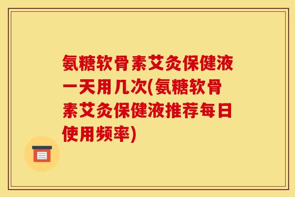 氨糖软骨素艾灸保健液一天用几次(氨糖软骨素艾灸保健液推荐每日使用频率)