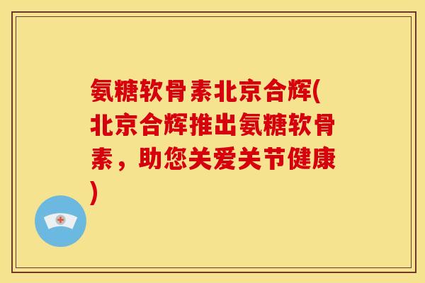 氨糖软骨素北京合辉(北京合辉推出氨糖软骨素，助您关爱关节健康)