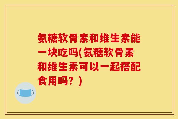 氨糖软骨素和维生素能一块吃吗(氨糖软骨素和维生素可以一起搭配食用吗？)