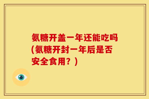 氨糖开盖一年还能吃吗(氨糖开封一年后是否安全食用？)