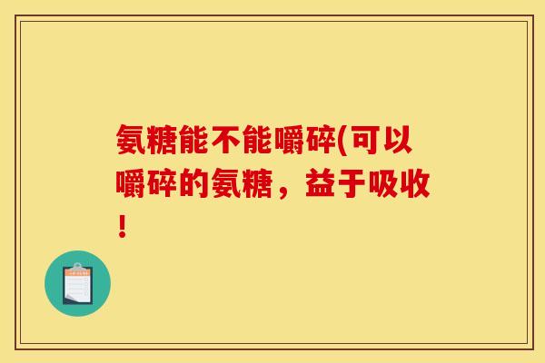 氨糖能不能嚼碎(可以嚼碎的氨糖，益于吸收！