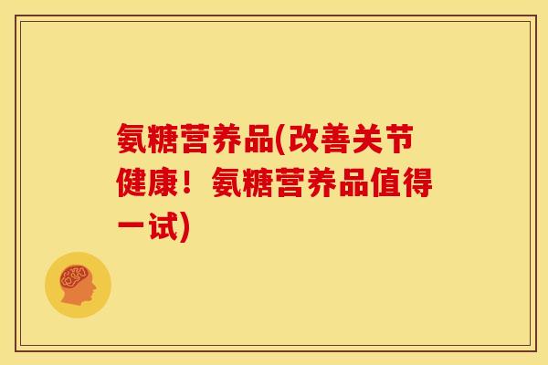 氨糖营养品(改善关节健康！氨糖营养品值得一试)