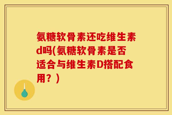 氨糖软骨素还吃维生素d吗(氨糖软骨素是否适合与维生素D搭配食用？)