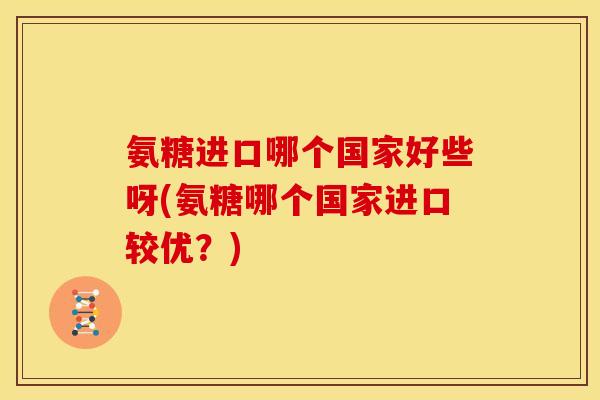 氨糖进口哪个国家好些呀(氨糖哪个国家进口较优？)