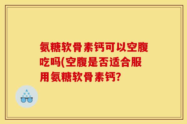 氨糖软骨素钙可以空腹吃吗(空腹是否适合服用氨糖软骨素钙？