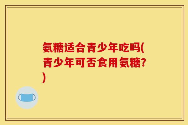 氨糖适合青少年吃吗(青少年可否食用氨糖？)