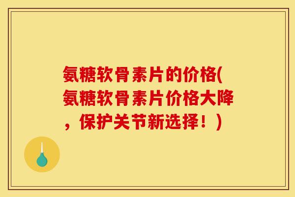 氨糖软骨素片的价格(氨糖软骨素片价格大降，保护关节新选择！)