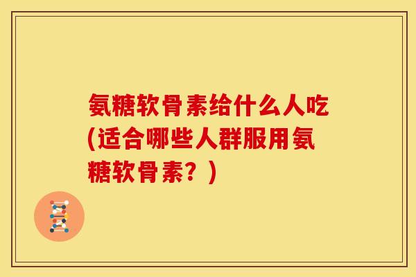 氨糖软骨素给什么人吃(适合哪些人群服用氨糖软骨素？)