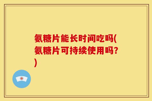 氨糖片能长时间吃吗(氨糖片可持续使用吗？)