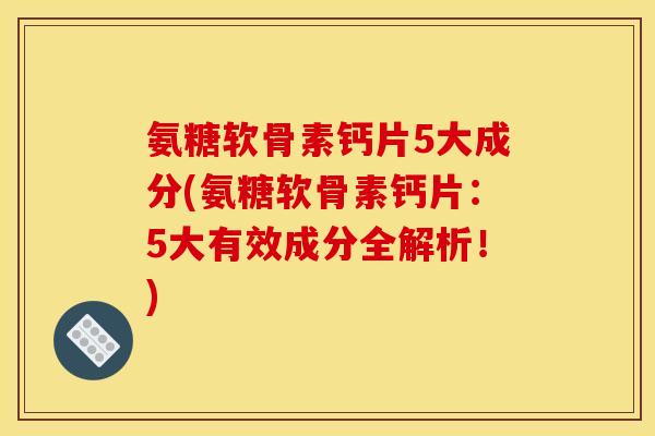 氨糖软骨素钙片5大成分(氨糖软骨素钙片：5大有效成分全解析！)