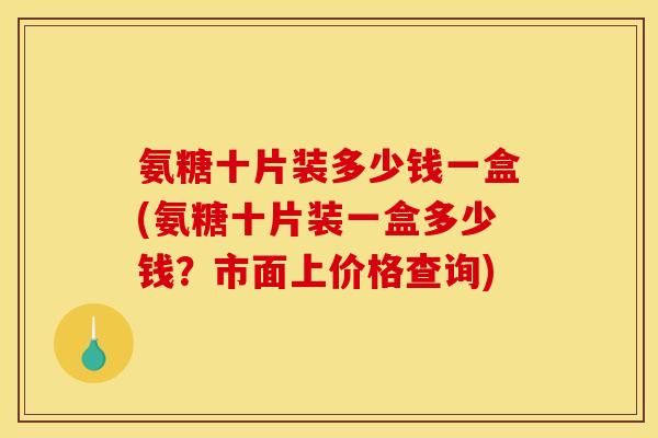 氨糖十片装多少钱一盒(氨糖十片装一盒多少钱？市面上价格查询)