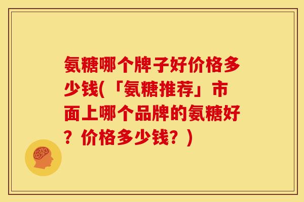 氨糖哪个牌子好价格多少钱(「氨糖推荐」市面上哪个品牌的氨糖好？价格多少钱？)