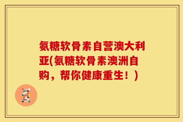 氨糖软骨素自营澳大利亚(氨糖软骨素澳洲自购，帮你健康重生！)