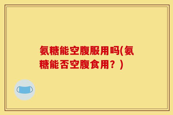 氨糖能空腹服用吗(氨糖能否空腹食用？)