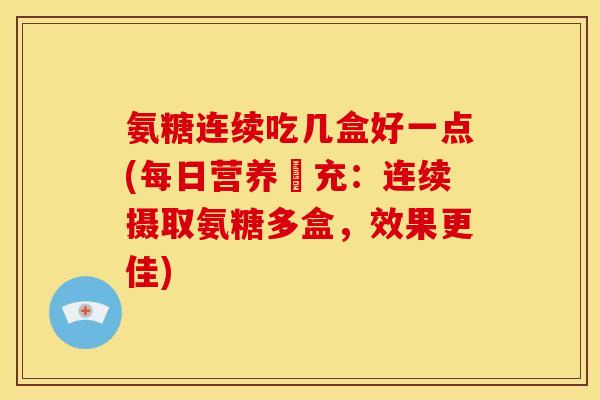 氨糖连续吃几盒好一点(每日营养補充：连续摄取氨糖多盒，效果更佳)