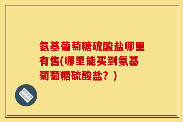 氨基葡萄糖硫酸盐哪里有售(哪里能买到氨基葡萄糖硫酸盐？)